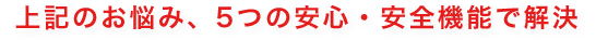 上記のお悩み、5つの安心・安全機能で解決